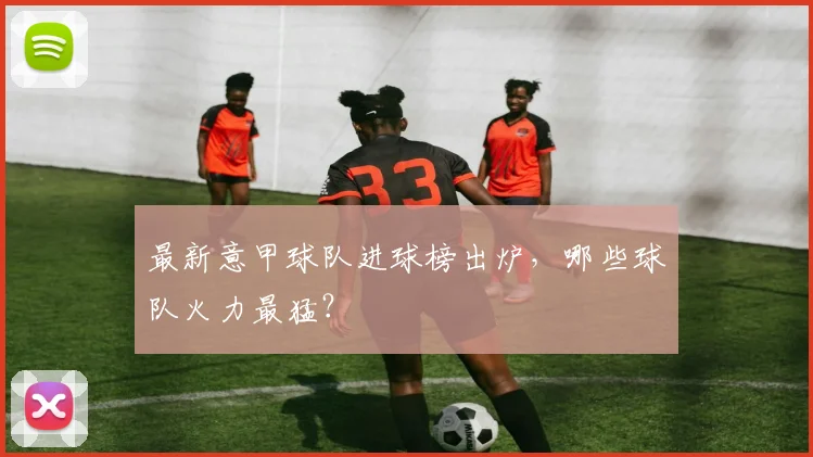 最新意甲球队进球榜出炉，哪些球队火力最猛？