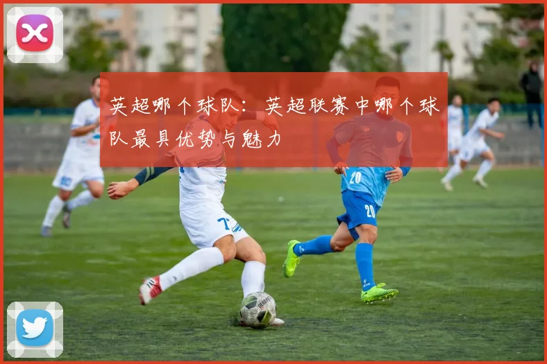 英超哪个球队：英超联赛中哪个球队最具优势与魅力