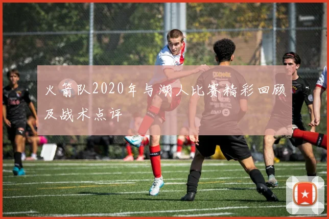 火箭队2020年与湖人比赛精彩回顾及战术点评