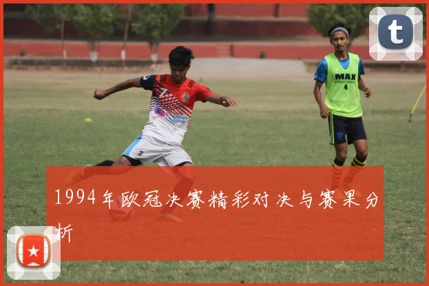 1994年欧冠决赛精彩对决与赛果分析