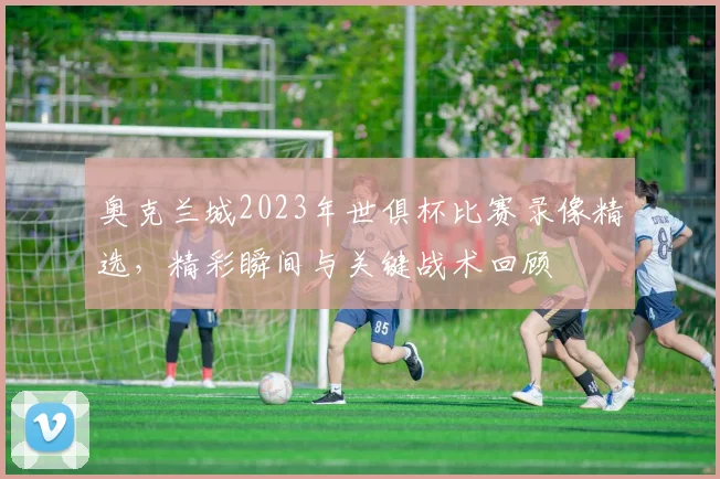 奥克兰城2023年世俱杯比赛录像精选,精彩瞬间与关键战术回顾