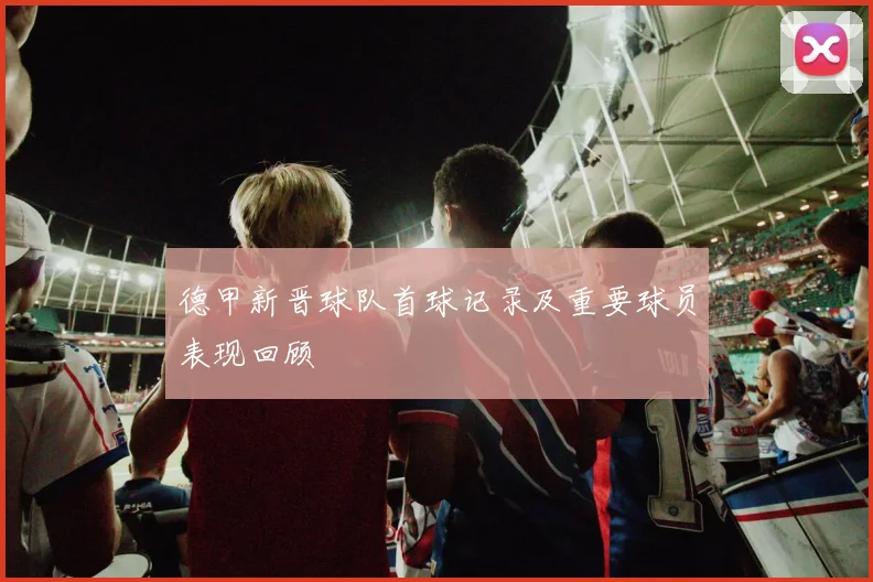 德甲新晋球队首球记录及重要球员表现回顾